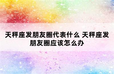 天秤座发朋友圈代表什么 天秤座发朋友圈应该怎么办